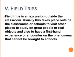 V. FIELD TRIPS
Field trips is an excursion outside the
classroom. Usually this takes place outside
the classrooms or schools to visit other
places to study on great people or real
objects and also to have a first-hand
experience or encounter on the phenomena
that cannot be brought to schools.
 