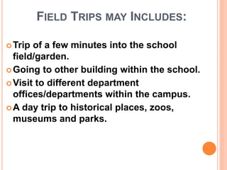 FIELD TRIPS MAY INCLUDES:
Trip of a few minutes into the school
field/garden.
Going to other building within the school.
Visit to different department
offices/departments within the campus.
A day trip to historical places, zoos,
museums and parks.
 
