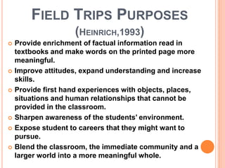 FIELD TRIPS PURPOSES
(HEINRICH,1993)
 Provide enrichment of factual information read in
textbooks and make words on the printed page more
meaningful.
 Improve attitudes, expand understanding and increase
skills.
 Provide first hand experiences with objects, places,
situations and human relationships that cannot be
provided in the classroom.
 Sharpen awareness of the students’ environment.
 Expose student to careers that they might want to
pursue.
 Blend the classroom, the immediate community and a
larger world into a more meaningful whole.
 
