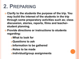 2. PREPARING
 Clarify to the students the purpose of the trip. You
may build the interest of the students in the trip
through some preparatory activities such as; class
discussion, stories, reports, films and teacher-
student planning.
 Provide directions or instructions to students
regarding:
What to look for
Questions to ask
Information to be gathered
Notes to be made
Individual/group assignments
 