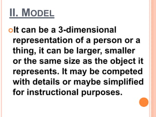 II. MODEL
It can be a 3-dimensional
representation of a person or a
thing, it can be larger, smaller
or the same size as the object it
represents. It may be competed
with details or maybe simplified
for instructional purposes.
 