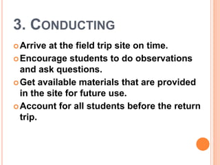 3. CONDUCTING
Arrive at the field trip site on time.
Encourage students to do observations
and ask questions.
Get available materials that are provided
in the site for future use.
Account for all students before the return
trip.
 