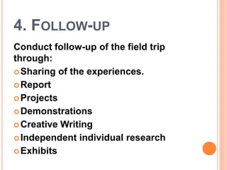 4. FOLLOW-UP
Conduct follow-up of the field trip
through:
Sharing of the experiences.
Report
Projects
Demonstrations
Creative Writing
Independent individual research
Exhibits
 
