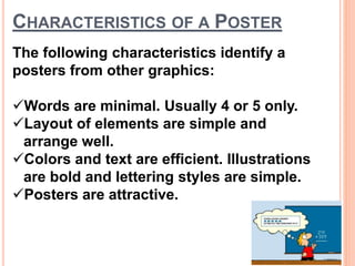 CHARACTERISTICS OF A POSTER
The following characteristics identify a
posters from other graphics:
Words are minimal. Usually 4 or 5 only.
Layout of elements are simple and
arrange well.
Colors and text are efficient. Illustrations
are bold and lettering styles are simple.
Posters are attractive.
 