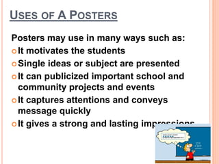 USES OF A POSTERS
Posters may use in many ways such as:
It motivates the students
Single ideas or subject are presented
It can publicized important school and
community projects and events
It captures attentions and conveys
message quickly
It gives a strong and lasting impressions.
 