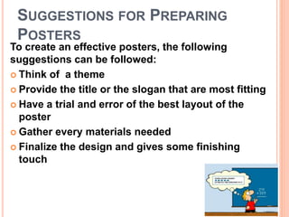 SUGGESTIONS FOR PREPARING
POSTERS
To create an effective posters, the following
suggestions can be followed:
 Think of a theme
 Provide the title or the slogan that are most fitting
 Have a trial and error of the best layout of the
poster
 Gather every materials needed
 Finalize the design and gives some finishing
touch
 