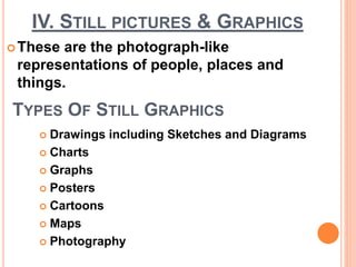 IV. STILL PICTURES & GRAPHICS
These are the photograph-like
representations of people, places and
things.
TYPES OF STILL GRAPHICS
 Drawings including Sketches and Diagrams
 Charts
 Graphs
 Posters
 Cartoons
 Maps
 Photography
 
