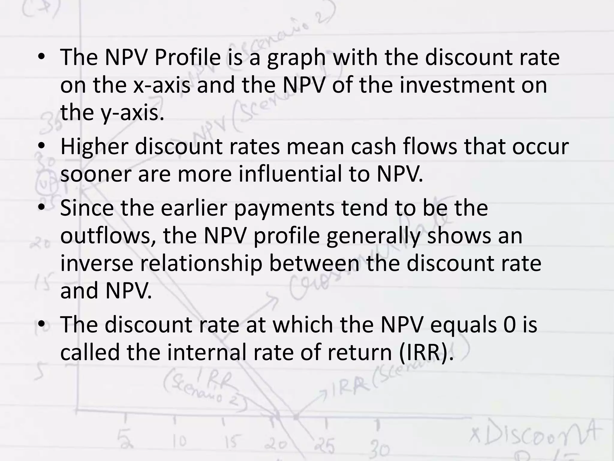 • The NPV Profile is a graph with the discount rate
on the x-axis and the NPV of the investment on
the y-axis.
• Higher discount rates mean cash flows that occur
sooner are more influential to NPV.
• Since the earlier payments tend to be the
outflows, the NPV profile generally shows an
inverse relationship between the discount rate
and NPV.
• The discount rate at which the NPV equals 0 is
called the internal rate of return (IRR).
 