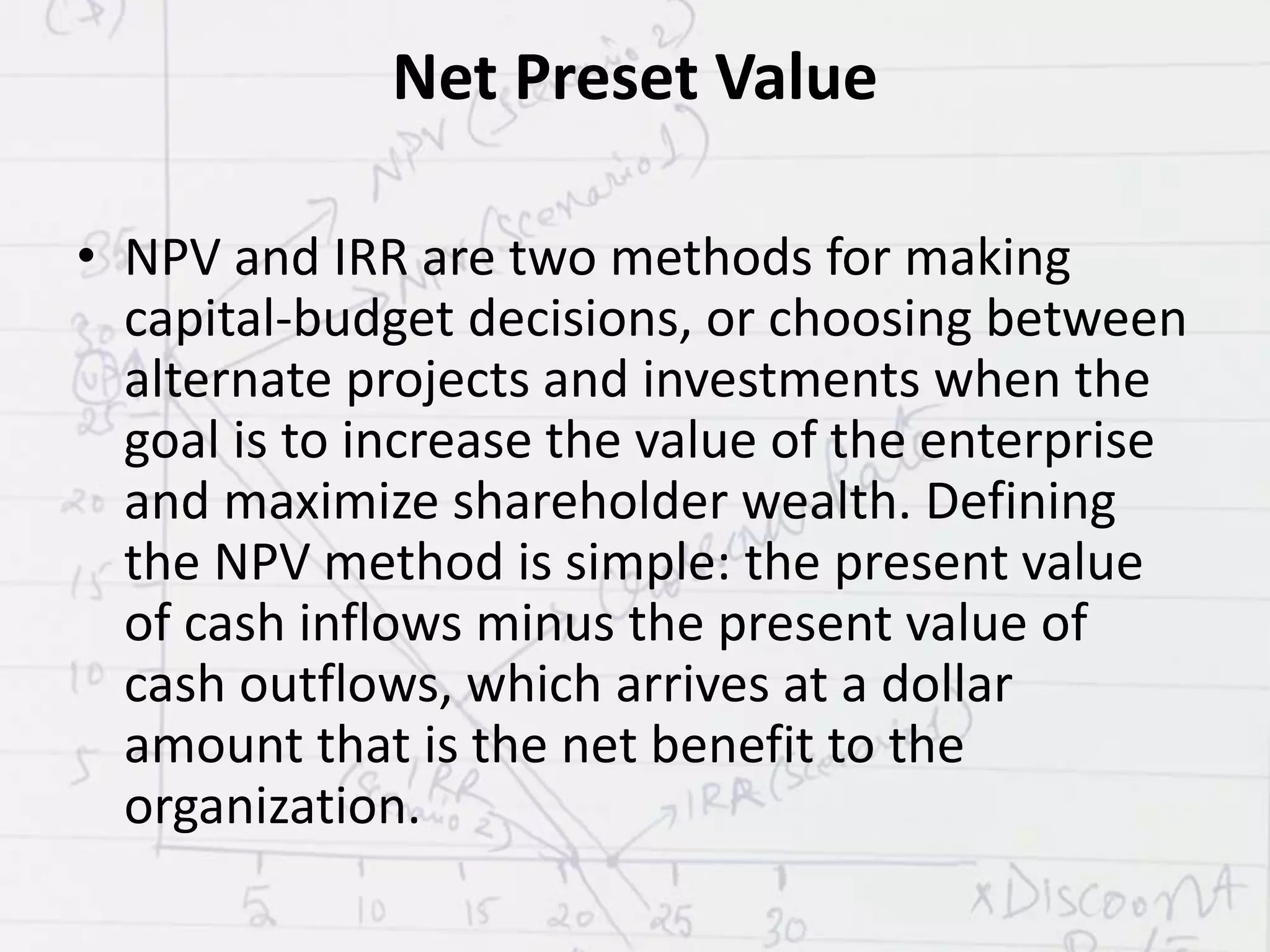 Net Preset Value
• NPV and IRR are two methods for making
capital-budget decisions, or choosing between
alternate projects and investments when the
goal is to increase the value of the enterprise
and maximize shareholder wealth. Defining
the NPV method is simple: the present value
of cash inflows minus the present value of
cash outflows, which arrives at a dollar
amount that is the net benefit to the
organization.
 