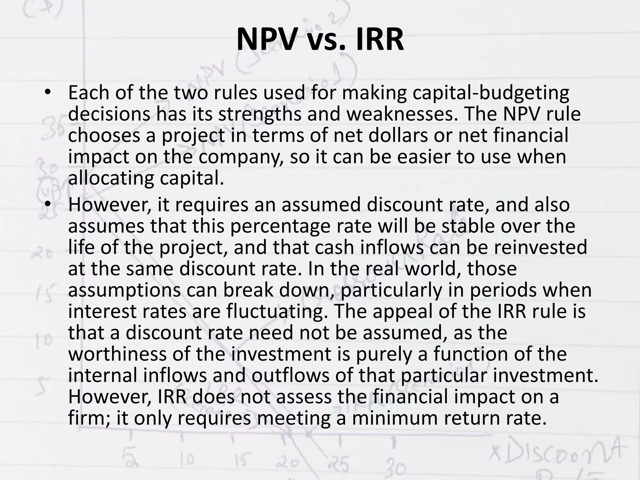 NPV vs. IRR
• Each of the two rules used for making capital-budgeting
decisions has its strengths and weaknesses. The NPV rule
chooses a project in terms of net dollars or net financial
impact on the company, so it can be easier to use when
allocating capital.
• However, it requires an assumed discount rate, and also
assumes that this percentage rate will be stable over the
life of the project, and that cash inflows can be reinvested
at the same discount rate. In the real world, those
assumptions can break down, particularly in periods when
interest rates are fluctuating. The appeal of the IRR rule is
that a discount rate need not be assumed, as the
worthiness of the investment is purely a function of the
internal inflows and outflows of that particular investment.
However, IRR does not assess the financial impact on a
firm; it only requires meeting a minimum return rate.
 