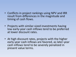• Conflicts in project rankings using NPV and IRR
result from differences in the magnitude and
timing of cash flows.
• Projects with similar-sized investments having
low early-year cash inflows tend to be preferred
at lower discount rates.
• At high discount rates, projects with the higher
early-year cash inflows are favored, as later-year
cash inflows tend to be severely penalized in
present value terms.
 