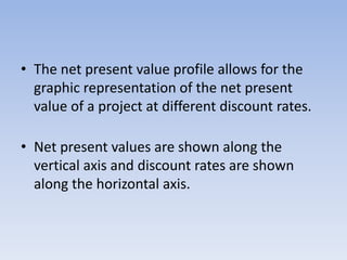 • The net present value profile allows for the
graphic representation of the net present
value of a project at different discount rates.
• Net present values are shown along the
vertical axis and discount rates are shown
along the horizontal axis.
 