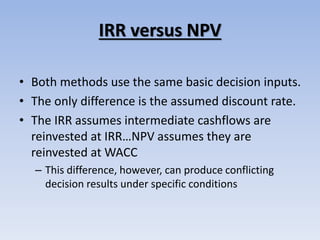 IRR versus NPV
• Both methods use the same basic decision inputs.
• The only difference is the assumed discount rate.
• The IRR assumes intermediate cashflows are
reinvested at IRR…NPV assumes they are
reinvested at WACC
– This difference, however, can produce conflicting
decision results under specific conditions
 