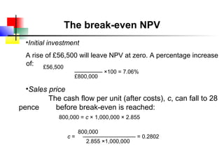 The break-even NPV
  •Initial investment
  A rise of £56,500 will leave NPV at zero. A percentage increase
  of: £56,500
                   ––––––––– ×100 = 7.06%
                   £800,000

  •Sales price
         The cash flow per unit (after costs), c, can fall to 28
pence      before break-even is reached:
             800,000 = c × 1,000,000 × 2.855

                   800,000
                c = ––––––––––––––––– = 0.2802
                      2.855 ×1,000,000
 