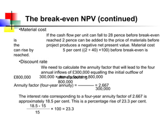 The break-even NPV (continued)
  •Material cost
                   If the cash flow per unit can fall to 28 pence before break-even
is                 reached 2 pence can be added to the price of materials before
the                project produces a negative net present value. Material cost
can rise by                  5 per cent ((2 ÷ 40) ×100) before break-even is
reached.
  •Discount rate
                We need to calculate the annuity factor that will lead to the four
                annual inflows of £300,000 equalling the initial outflow of
£800,000      300,000 ×after discounting.800,000
                          annuity factor =
                         800,000
Annuity factor (four-year annuity) = ––––––– = 2.667
                                             300,000
  The interest rate corresponding to a four-year annuity factor of 2.667 is
  approximately 18.5 per cent. This is a percentage rise of 23.3 per cent.
        18.5 - 15
                     × 100 = 23.3
           15
 