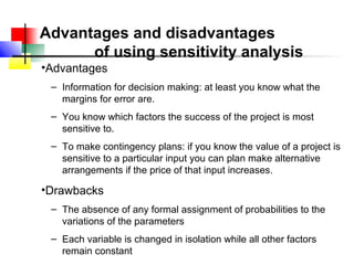 Advantages and disadvantages
      of using sensitivity analysis
•Advantages
 – Information for decision making: at least you know what the
   margins for error are.
 – You know which factors the success of the project is most
   sensitive to.
 – To make contingency plans: if you know the value of a project is
   sensitive to a particular input you can plan make alternative
   arrangements if the price of that input increases.

•Drawbacks
 – The absence of any formal assignment of probabilities to the
   variations of the parameters
 – Each variable is changed in isolation while all other factors
   remain constant
 
