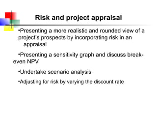 Risk and project appraisal
 •Presenting a more realistic and rounded view of a
 project’s prospects by incorporating risk in an
   appraisal
  •Presenting a sensitivity graph and discuss break-
even NPV
 •Undertake scenario analysis
 •Adjusting for risk by varying the discount rate
 