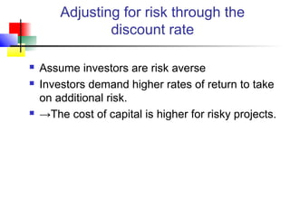 Adjusting for risk through the
                discount rate

   Assume investors are risk averse
   Investors demand higher rates of return to take
    on additional risk.
   →The cost of capital is higher for risky projects.
 