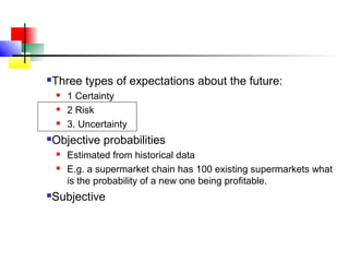    Three types of expectations about the future:
       1 Certainty
       2 Risk
       3. Uncertainty
   Objective probabilities
       Estimated from historical data
       E.g. a supermarket chain has 100 existing supermarkets what
        is the probability of a new one being profitable.
   Subjective
 