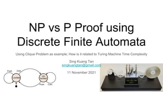 NP vs P Proof using
Discrete Finite Automata
Using Clique Problem as example; How is it related to Turing Machine Time Complexity
Sing Kuang Tan
singkuangtan@gmail.com
11 November 2021
 