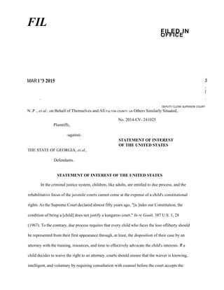 FIL
FILED IN
OFFICE
MAR l '3 2015 5
,
l
.I
DEPUTY CLERK SUPERIOR COURT
N .P ., et al., on Behalf of Themselves and All FULTON COUNTY, GA Others Similarly Situated,
No. 2014-CV- 241025
Plaintiffs,
-against-
STATEMENT OF INTEREST
OF THE UNITED STATES
THE STATE OF GEORGIA, et al.,
Defendants.
STATEMENT OF INTEREST OF THE UNITED STATES
In the criminal justice system, children, like adults, are entitled to due process, and the
rehabilitative focus of the juvenile courts cannot come at the expense of a child's constitutional
rights. As the Supreme Court declared almost fifty years ago, "[u ]nder our Constitution, the
condition of being a [child] does not justify a kangaroo court." In re Gault, 387 U.S. 1, 28
(1967). To the contrary, due process requires that every child who faces the loss ofliberty should
be represented from their first appearance through, at least, the disposition of their case by an
attorney with the training, resources, and time to effectively advocate the child's interests. If a
child decides to waive the right to an attorney, courts should ensure that the waiver is knowing,
intelligent, and voluntary by requiring consultation with counsel before the court accepts the
 