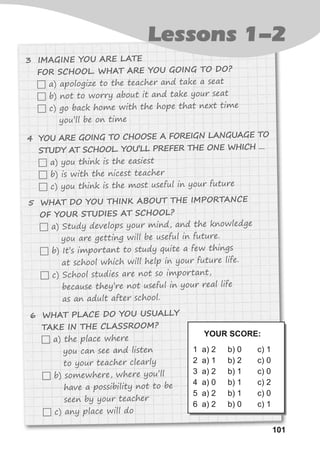 101101
Lessons 1-2
3 IMAGINE YOU ARE LATE
FOR SCHOOL. WHAT ARE YOU GOING TO DO?
 a) apologize to the teacher and take a seat
 b) not to worry about it and take your seat
 c) go back home with the hope that next time
you’ll be on time
4 YOU ARE GOING TO CHOOSE A FOREIGN LANGUAGE TO
STUDY AT SCHOOL. YOU’LL PREFER THE ONE WHICH …
 a) you think is the easiest
 b) is with the nicest teacher
 c) you think is the most useful in your future
5 WHAT DO YOU THINK ABOUT THE IMPORTANCE
OF YOUR STUDIES AT SCHOOL?
 a) Study develops your mind, and the knowledge
you are getting will be useful in future.
 b) It’s important to study quite a few things
at school which will help in your future life.
 c) School studies are not so important,
because they’re not useful in your real life
as an adult after school.
6 WHAT PLACE DO YOU USUALLY
TAKE IN THE CLASSROOM?
 a) the place where
you can see and listen
to your teacher clearly
 b) somewhere, where you’ll
have a possibility not to be
seen by your teacher
 c) any place will do
YOUR SCORE:
1 a) 2
2 a) 1
3 a) 2
4 a) 0
5 a) 2
6 a) 2
b) 0
b) 2
b) 1
b) 1
b) 1
b) 0
c) 1
c) 0
c) 0
c) 2
c) 0
c) 1
 