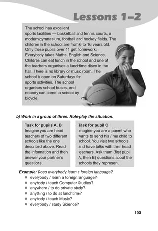 103
The school has excellent
sports facilities — basketball and tennis courts, a
modern gymnasium, football and hockey fields. The
children in the school are from 6 to 16 years old.
Only those pupils over 11 get homework.
Everybody takes Maths, English and Science.
Children can eat lunch in the school and one of
the teachers organises a lunchtime disco in the
hall. There is no library or music room. The
school is open on Saturdays for
sports activities. The school
organises school buses, and
nobody can come to school by
bicycle.
b) Work in a group of three. Role-play the situation.
Task for pupils A, B
Imagine you are head
teachers of two different
schools like the one
described above. Read
the information and then
answer your partner’s
questions.
Task for pupil C
Imagine you are a parent who
wants to send his / her child to
school. You visit two schools
and have talks with their head
teachers. Ask them (first pupil
A, then B) questions about the
schools they represent.
Example: Does everybody learn a foreign language?
zz everybody / learn a foreign language?
zz anybody / teach Computer Studies?
zz anywhere / to do private study?
zz anything / to do at lunchtime?
zz anybody / teach Music?
zz everybody / study Science?
children in the school are from 6 to 16 years old.
Only those pupils over 11 get homework.
Everybody takes Maths, English and Science.
Children can eat lunch in the school and one of
the teachers organises a lunchtime disco in the
hall. There is no library or music room. The
school is open on Saturdays for
Lessons 1-2
 
