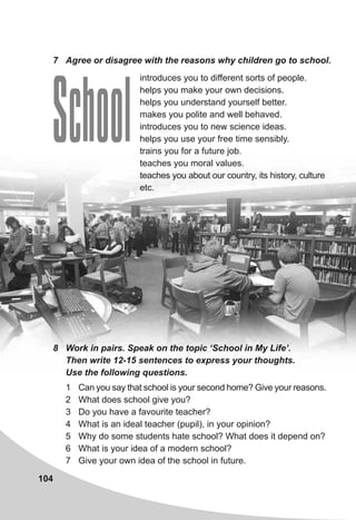 104
introduces you to different sorts of people.
helps you make your own decisions.
helps you understand yourself better.
makes you polite and well behaved.
introduces you to new science ideas.
helps you use your free time sensibly.
trains you for a future job.
teaches you moral values.
teaches you about our country, its history, culture
etc.
7 Agree or disagree with the reasons why children go to school.
School
1 Can you say that school is your second home? Give your reasons.
2 What does school give you?
3 Do you have a favourite teacher?
4 What is an ideal teacher (pupil), in your opinion?
5 Why do some students hate school? What does it depend on?
6 What is your idea of a modern school?
7 Give your own idea of the school in future.
8 Work in pairs. Speak on the topic ‘School in My Life’.
Then write 12-15 sentences to express your thoughts.
Use the following questions.
 