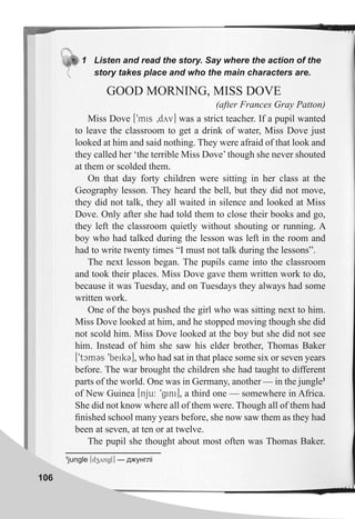 106
1 Listen and read the story. Say where the action of the
story takes place and who the main characters are.
GOOD MORNING, MISS DOVE
(after Frances Gray Patton)
Miss Dove [9mis 0dyv] was a strict teacher. If a pupil wanted
to leave the classroom to get a drink of water, Miss Dove just
looked at him and said nothing. They were afraid of that look and
they called her ‘the terrible Miss Dove’though she never shouted
at them or scolded them.
On that day forty children were sitting in her class at the
Geography lesson. They heard the bell, but they did not move,
they did not talk, they all waited in silence and looked at Miss
Dove. Only after she had told them to close their books and go,
they left the classroom quietly without shouting or running. A
boy who had talked during the lesson was left in the room and
had to write twenty times “I must not talk during the lessons”.
The next lesson began. The pupils came into the classroom
and took their places. Miss Dove gave them written work to do,
because it was Tuesday, and on Tuesdays they always had some
written work.
One of the boys pushed the girl who was sitting next to him.
Miss Dove looked at him, and he stopped moving though she did
not scold him. Miss Dove looked at the boy but she did not see
him. Instead of him she saw his elder brother, Thomas Baker
[9tcmCs 9beikC], who had sat in that place some six or seven years
before. The war brought the children she had taught to different
parts of the world. One was in Germany, another — in the jungle1
of New Guinea [nju: 9gini], a third one — somewhere in Africa.
She did not know where all of them were. Though all of them had
ﬁnished school many years before, she now saw them as they had
been at seven, at ten or at twelve.
The pupil she thought about most often was Thomas Baker.
1
jungle [dzyngl] — джунглі
 