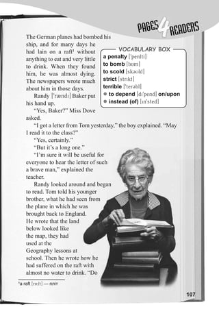 107
1
a raft [rA:ft] — пліт
The German planes had bombed his
ship, and for many days he
had lain on a raft1
without
anything to eat and very little
to drink. When they found
him, he was almost dying.
The newspapers wrote much
about him in those days.
Randy [9rBndi] Baker put
his hand up.
“Yes, Baker?” Miss Dove
asked.
“I got a letter from Tom yesterday,” the boy explained. “May
I read it to the class?”
“Yes, certainly.”
“But it’s a long one.”
“I’m sure it will be useful for
everyone to hear the letter of such
a brave man,” explained the
teacher.
Randy looked around and began
to read. Tom told his younger
brother, what he had seen from
the plane in which he was
brought back to England.
He wrote that the land
below looked like
the map, they had
used at the
Geography lessons at
school. Then he wrote how he
had suffered on the raft with
almost no water to drink. “Do
a penalty [9penltI]
to bomb [bAm]
to scold [sk3Uld]
strict [strikt]
terrible [9terCbl]
z to depend [di9pend] on/upon
z instead (of) [in9sted]
VocabuLaRy box
“But it’s a long one.”
“I’m sure it will be useful for
everyone to hear the letter of such
a brave man,” explained the
Randy looked around and began
to read. Tom told his younger
brother, what he had seen from
the plane in which he was
brought back to England.
school. Then he wrote how he
had suffered on the raft with
almost no water to drink. “Do
PAGESPAGES
4READERS
 