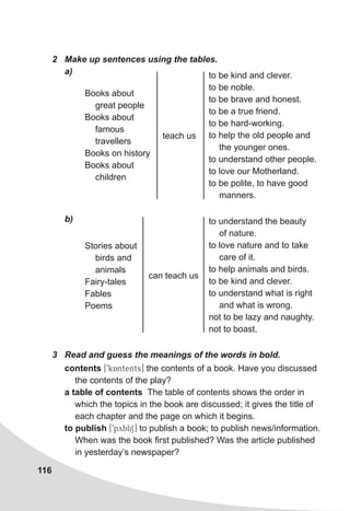 116
2	 Make up sentences using the tables.
a)
b)
Books about
great people
Books about
famous
travellers
Books on history
Books about
children
to be kind and clever.
to be noble.
to be brave and honest.
to be a true friend.
to be hard-working.
to help the old people and
the younger ones.
to understand other people.
to love our Motherland.
to be polite, to have good
manners.
teach us
Stories about
birds and
animals
Fairy-tales
Fables
Poems
to understand the beauty
of nature.
to love nature and to take
care of it.
to help animals and birds.
to be kind and clever.
to understand what is right
and what is wrong.
not to be lazy and naughty.
not to boast.
can teach us
contents [9kAntents] the contents of a book. Have you discussed
the contents of the play?
a table of contents The table of contents shows the order in
which the topics in the book are discussed; it gives the title of
each chapter and the page on which it begins.
to publish [9pybliS] to publish a book; to publish news/information.
When was the book first published? Was the article published
in yesterday’s newspaper?
3	 Read and guess the meanings of the words in bold.
 