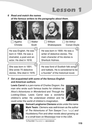 119
Lesson 1
6 Read and match the names
of the famous writers to the paragraphs about them.
 Agatha
Christie
 William
Shakespeare
 Walter
Scott
 Sir Arthur
Conan Doyle
She was born in 1891.
She wrote 75 detective
stories. She died in 1976.
He was fond of Scottish folk songs
and ballads. He is considered to be
a founder1
of the historical novel.
He was English. He was
born in 1564. He was a
dramatist, a poet and an
actor. He died in 1616.
He was born in 1859. He was a
writer of detective stories. The
main character of his stories is
Sherlock Holmes.
Lewis Carrol is a pen-name of Charles Dogson, the
man who wrote such famous books for children as
Alice’s Adventures in Wonderland and Through the
Looking-Glass. Lewis Carrol was a wonderful
children’s writer. He understood children and he
could enter the world of children’s imagination.
Samuel Langhorne Clemens wrote under the name
Mark Twain. Clemens was well-known as the author
of The Adventures of Tom Sawyer [9tAm 9sc:j3] and
Huckleberry Finn and other novels about growing up
in a small town on Mississippi river in the USA.
7 Get acquainted with some of the famous English
and American authors.
1 2
3 4
1
a founder [9faUnd3] — засновник
 