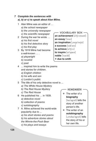 128
7	 Complete the sentences with
a), b) or c) to speak about Alan Milne.
1	 Alan Milne was an editor of …
a) the school newspaper
b) the university newspaper
c) the scientific newspaper
2	 During the war he wrote …
a) his first novel
b) his first detective story
c) his first play
3	 By 1919 Milne had become
a well-known … .
a) playwright
b) novelist
c) poet
4	 ... inspired him to write the poems
and stories for children.
a) English children
b) his wife and son
c) London’s public
5	 The title of his only detective novel is ...
a) The White House Mystery
b) The Red House Mystery
c) The Red House
6	 He published his … in 1939.
a) detective novel
b) collection of poems
c) autobiography
7	 A. Milne achieved the world-wide
popularity due to ...
a) his short stories and poems
b) his adventure stories about
the Winnie-the-Pooh Bear
c) his plays and essays
an achievement [39tSI:vm3nt]
an essay [9esei]
an inspiration [0inspi9reiSn]
a success [s3k9ses]
to achieve [39tSI:v]
to inspire [in9spai3]
noble [9n3Ubl]
l due to smth
Vocabulary Box
REMEMBER!
zz The writer of a
biography
[bai9Agr3fI] tells the
story of another
person’s life.
zz The writer of an
autobiography
[0c:t3bai9Agr3fI] tells
the story of his or
her own life.
 