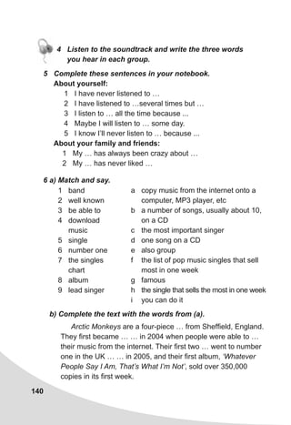140
4 Listen to the soundtrack and write the three words
you hear in each group.
5 Complete these sentences in your notebook.
About yourself:
1 I have never listened to …
2 I have listened to …several times but …
3 I listen to … all the time because ...
4 Maybe I will listen to … some day.
5 I know I’ll never listen to … because ...
About your family and friends:
1 My … has always been crazy about …
2 My … has never liked …
6 a) Match and say.
1 band
2 well known
3 be able to
4 download
music
5 single
6 number one
7 the singles
chart
8 album
9 lead singer
a copy music from the internet onto a
computer, MP3 player, etc
b a number of songs, usually about 10,
on a CD
c the most important singer
d one song on a CD
e also group
f the list of pop music singles that sell
most in one week
g famous
h the single that sells the most in one week
i you can do it
b) Complete the text with the words from (a).
Arctic Monkeys are a four-piece … from Sheffield, England.
They first became … … in 2004 when people were able to …
their music from the internet. Their first two … went to number
one in the UK … … in 2005, and their first album, ‘Whatever
People Say I Am, That’s What I’m Not’, sold over 350,000
copies in its first week.
 