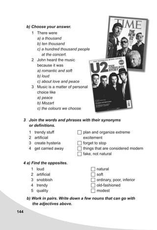 144
1 There were
a) a thousand
b) ten thousand
c) a hundred thousand people
at the concert.
2 John heard the music
because it was
a) romantic and soft
b) loud
c) about love and peace
3 Music is a matter of personal
choice like
a) peace
b) Mozart
c) the colours we choose
b) Choose your answer.
3 Join the words and phrases with their synonyms
or definitions.
1 trendy stuff
2 artificial
3 create hysteria
4 get carried away
 plan and organize extreme
excitement
 forget to stop
 things that are considered modern
 fake, not natural
4 a) Find the opposites.
1 loud
2 artificial
3 snobbish
4 trendy
5 quality
 natural
 soft
 ordinary, poor, inferior
 old-fashioned
 modest
b) Work in pairs. Write down a few nouns that can go with
the adjectives above.
 