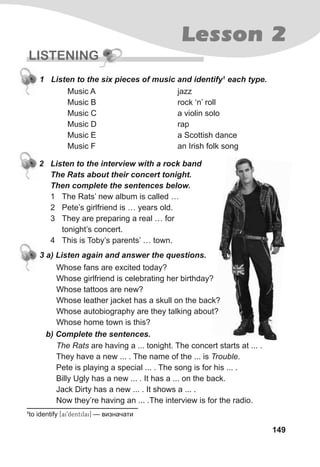 Lesson 2
149
LISTENING
jazz
rock ‘n’ roll
a violin solo
rap
a Scottish dance
an Irish folk song
Music A
Music B
Music C
Music D
Music E
Music F
1 Listen to the six pieces of music and identify1
each type.
Whose fans are excited today?
Whose girlfriend is celebrating her birthday?
Whose tattoos are new?
Whose leather jacket has a skull on the back?
Whose autobiography are they talking about?
Whose home town is this?
3 a) Listen again and answer the questions.
b) Complete the sentences.
The Rats are having a ... tonight. The concert starts at ... .
They have a new ... . The name of the ... is Trouble.
Pete is playing a special ... . The song is for his ... .
Billy Ugly has a new ... . It has a ... on the back.
Jack Dirty has a new ... . It shows a ... .
Now they’re having an ... .The interview is for the radio.
2 Listen to the interview with a rock band
The Rats about their concert tonight.
Then complete the sentences below.
1 The Rats’ new album is called …
2 Pete’s girlfriend is … years old.
3 They are preparing a real … for
tonight’s concert.
4 This is Toby’s parents’ … town.
1
to identify [ai9dentifai] — визначати
Whose leather jacket has a skull on the back?
Whose autobiography are they talking about?
 