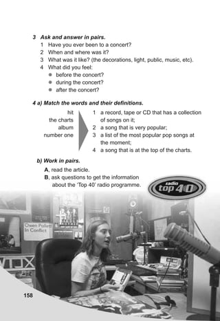 3 Ask and answer in pairs.
1 Have you ever been to a concert?
2 When and where was it?
3 What was it like? (the decorations, light, public, music, etc).
4 What did you feel:
zz before the concert?
zz during the concert?
zz after the concert?
4 a) Match the words and their definitions.
hit
the charts
album
number one
1 a record, tape or CD that has a collection
of songs on it;
2 a song that is very popular;
3 a list of the most popular pop songs at
the moment;
4 a song that is at the top of the charts.
b) Work in pairs.
A, read the article.
B, ask questions to get the information
about the ‘Top 40’ radio programme.
158
 
