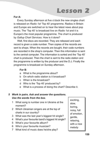 159
5 Work in pairs. Ask and answer the questions.
Use the words from the box.
1 What song is number one in Ukraine at the
moment?
2 Which Ukrainian singers are at the top of
charts in our country?
3 What was the last year’s biggest hit single?
4 What’s your favourite band’s biggest hit single?
5 What’s your favourite album?
6 Who’s your favourite musician?
7 What kind of music does he/she play?
exciting,
slow,
boring,
noisy, full
of emotion,
gentle,
relaxing,
with a nice
melody
For B:
a What is the programme about?
b On which radio station is it broadcast?
c When is the broadcast?
d Who is the ‘Top 40’ produced by?
e What is a process of doing the chart? Describe it.
For A:
Every Sunday afternoon at five o’clock the new singles chart
is released on Radio 1st ‘Top 40’ programme. Radios in Britain
and Europe are switched on to hear the latest news about pop
music. The ‘Top 40’ is broadcast live on Radio 1st and it is
Europe’s the most popular programme. The chart is produced
by Gallup Chart Services. How is it done?
Well, first discs are recorded. They are released and each
record is given a code number. Then copies of the records are
sent to shops. When the records are bought, their code numbers
are recorded in the shop’s computer. Then this information is sent
to the central computer. The information is sorted and the ‘Top 40’
chart is produced. Then the chart is sent to the radio station and
the programme is written by the producer and the D.J. Finally the
programme is broadcast on Sunday afternoon.
Lesson 2
 