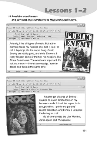 171
Lessons 1-2
14 Read the e-mail letters
and say what music preferences Mark and Maggie have.
Actually, I like all types of music. But at the
moment rap is my number one. Call it ‘rap’, or
call it ‘hip-hop’, it’s the same thing. Public
Enemy are really good, and so is Eminem. I
really respect some of the first hip-hoppers, like
Africa Bambaataa. The words are important. It’s
not just music — there’s a message. You can
dance and think at the same time!
I haven’t got pictures of Selena
Gomez or Justin Timberlake on my
bedroom walls. I don’t like rap or indie
groups either. I prefer my parents’
record collection, and I know a lot about
the history of rock.
My all-time greats are Jimi Hendrix,
Janis Joplin and The Beatles.
To:
From:
Subject:
To:
From:
Subject:
English Bridge
Mark Turner, Atlanta (USA)
Favourite Music
English Bridge
Maggie Fairfax, London (UK)
Favourite Music
 