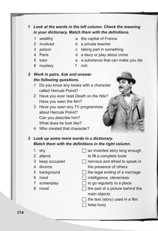 1 Look at the words in the left column. Check the meaning
in your dictionary. Match them with the definitions.
174
1 wealthy
2 involved
3 poison
4 Paris
5 tutor
6 mystery
a the capital of France
b a private teacher
c taking part in something
d a story or play about crime
e a substance that can make you die
f rich
3 Look up some more words in a dictionary.
Match them with the definitions in the right column.
1 shy
2 attend
3 keep occupied
4 divorce
5 background
6 mind
7 screenplay
8 novel
 an invented story long enough
to fill a complete book
 nervous and afraid to speak in
the presence of others
 the legal ending of a marriage
 intelligence, cleverness
 to go regularly to a place
 the part of a picture behind the
main objects
 the text (story) used in a film
 keep busy
2 Work in pairs. Ask and answer
the following questions.
1 Do you know any books with a character
called Hercule Poirot?
2 Have you ever read Death on the Nile?
Have you seen the film?
3 Have you seen any TV programmes
about Hercule Poirot?
Can you describe him?
What does he look like?
4 Who created that character?
 