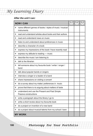 My Learning Diary
Photocopy for Your Portfolio
After the unit I can:
NOW I CAN
zz name different genres of books / styles of music / musical
instruments
zz read and understand articles about books and their authors
zz read and understand news on music
zz listen to and understand about preferences in music
zz describe a character of a book
zz express my impressions of the book I have recently read
zz express my attitude to reading — music
zz describe the music I am listening to
zz talk to the librarian
zz tell someone about my favourite book / writer / singer /
band
zz talk about popular bands or singers
zz interview a singer or a leader of a band
zz share impressions on visiting a concert
zz do a survey about my mates’ preferences in music
zz prove that there is no arguing about matters of taste
zz understand and use the Present and Past Simple
Passive constructions
zz write a paragraph about the library I go to
zz write a short review about my favourite book
zz do a project on invention of a new band
zz do a project about musical talents from my school / town
MY WORK
180
 