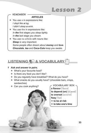 3333
a ﬂavour [9fleivC]
to depend (on) [di9pend]
to overeat [CUvC9rit]
ﬁzzy [9fixI]
zz to be at risk
zz to take one’s time
VocabuLaRy box
RemembeR!
ARTICLES
zz You use a in expressions like:
I slept like a log.
I didn’t sleep a wink.
zz You use the in expressions like:
In the first stages you sleep lightly.
In the last stage you dream.
zz You use no article with nouns like:
Sleep is very important.
Some people often dream about money and love.
Chocolate, tea and Coca-Cola keep you awake.
LISTENING & VOCABULARYLISTENING & VOCABULARYLISTENING & VOCABULARY
1 Ask and answer in pairs.
zz What’s your favourite food?
zz Is there any food you don’t like?
zz Do you regularly have breakfast? What do you have?
zz What snacks do you usually have? (chocolate bars, crisps,
sandwiches)
zz Can you cook anything?
Lesson 2
 