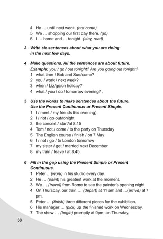 38
4	 He … until next week. (not come)
5	 We … shopping our first day there. (go)
6	 I … home and … tonight. (stay, read)
3	 Write six sentences about what you are doing
in the next few days.
4	 Make questions. All the sentences are about future.
Example: you / go / out tonight? Are you going out tonight?
1	 what time / Bob and Sue/come?
2	 you / work / next week?
3	 when / Liz/go/on holiday?
4	 what / you / do / tomorrow evening? .
5	 Use the words to make sentences about the future.
Use the Present Continuous or Present Simple.
1	 I / meet / my friends this evening)
2	 I / not / go out/tonight
3	 the concert / start/at 8.15
4	 Tom / not / come / to the party on Thursday
5	 The English course / finish / on 7 May
6	 I / not / go / to London tomorrow
7	 my sister / get / married next December
8	 my train / leave / at 8.45
6	 Fill in the gap using the Present Simple or Present
Continuous.
1	 Peter …(work) in his studio every day.
2	 He … (paint) his greatest work at the moment.
3	 We … (travel) from Rome to see the painter’s opening night.
4	 On Thursday, our train … (depart) at 11 am and …(arrive) at 7
pm.
5	 Peter … (finish) three different pieces for the exhibition.
6	 His manager … (pick) up the finished work on Wednesday.
7	 The show … (begin) promptly at 9pm, on Thursday.
 