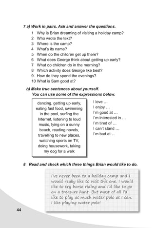 44
7 a) Work in pairs. Ask and answer the questions.
1 Why is Brian dreaming of visiting a holiday camp?
2 Who wrote the text?
3 Where is the camp?
4 What’s its name?
5 When do the children get up there?
6 What does George think about getting up early?
7 What do children do in the morning?
8 Which activity does George like best?
9 How do they spend the evenings?
10 What is Sam good at?
b) Make true sentences about yourself.
You can use some of the expressions below.
dancing, getting up early,
eating fast food, swimming
in the pool, surfing the
Internet, listening to loud
music, lying on a sunny
beach, reading novels,
travelling to new places,
watching sports on TV,
doing housework, taking
my dog for a walk
I love …
I enjoy …
I’m good at …
I’m interested in …
I’m tired of …
I can’t stand …
I’m bad at …
8 Read and check which three things Brian would like to do.
I’ve never been to a holiday camp and I
would really like to visit this one. I would
like to try horse riding and I’d like to go
on a treasure hunt. But most of all I’d
like to play as much water polo as I can.
I like playing water polo!
 