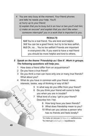 1
to make an excuse [ik9skju:x] — вибачатись
2
to interrupt [int39rypt] — перебивати
5 Speak on the theme ‘Friendship as I See It’. Work in groups.
The following questions will help you.
1 How does a friend differ from an acquaintance?
2 Do you have a true friend?
3 Do you think a man can have only one or many true friends?
What about you?
4 What do you have in common with your friend: views,
interests, tastes, way of thinking or way of life?
4 You are very busy at the moment. Your friend phones
and tells he needs your help. You’ll:
a) hurry up to your friend;
b) explain that you’re busy but in an hour or two you’ll visit him;
c) make an excuse1
and explain that you don’t like when
someone interrupts2
you in a work that is important to you.
RESULTS
6-8 You’re a real friend. You are kind and helpful.
3-5 You can be a good friend, but try to be less selfish.
0-2 Oh, no… You’re too selfish! Friends are important
in everyone’s life. If you want to have a real friend
you should be more helpful and kind to others.
48
5 In what way do you differ from your friend?
6 Do you think your friend will come to help
you when you are in trouble?
7 What kind of a boy / girl is your friend?
Describe him / her.
8 How long have you been friends?
9 What does friendship mean to you?
10 What can you advise a person who
has no friends and feels lonely?
 