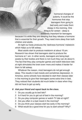 50
hormonal changes of
puberty. It could be the
hormones that stop
teenagers from going to
bed early and make them
sleepy in the morning. One
thing is for certain - sleep is
extremely important for teenagers
because it is while they are sleeping that they release a hormone
that is essential for their growth. They need more sleep than both
children and adults.
At night our body produces the ‘darkness hormone’ melatonin
which helps us to fall asleep.
Most adults start to produce melatonin at about 10 pm.
Research has shown that teenagers start to produce the
hormone at 1 am. In other words, teenagers are being kept
awake by their bodies and there is not much they can do about it.
The fact that they play computer games and watch television late
at night stimulates the brain even more and makes it harder for
them to fall asleep.
Whatever the reason, most teenagers do not get enough
sleep. This results in bad moods and sometimes depression. In
America, some schools have decided to start their classes later
in the morning to give their teenagers some extra time in bed.
They noticed their students did much better in class when they
did not have to get up early.
8 Ask your friend and report back to the class.
1 Do you usually go to bed late?
2 Is it hard for you to get out of bed in the morning?
3 Do you play computer games or watch TV late at night?
4 Are you often in a bad mood in the morning?
5 Do you think your classes start too early in the morning?
6 What would be a good time for you to start school? Why?
 