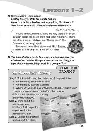53
Lessons 1-2
12 Work in pairs. Think about
healthy lifestyle. Note the points that are
important to live a healthy and happy long life. Make a list
‘The Rules of Healthy Lifestyle’ and present it in class.
FILE FOR
PROJECTAn Adventure Holiday
Step 1. Think and discuss, then list some of the possibilities.
zz Are there any mountains to climb?
zz Are there any caves to explore?
zz Where can you use skis or skateboards, roller-skates, etc?
Use your imagination and brainstorm the ideas for
different activities that are exciting
and somewhat risky.
Step 2. Think about the
contents of your
brochure. Include photos
or pictures for the
activities you plan.
Step 3. Design the brochure
and present it in class.
13 You have decided to start a company offering a new type
of adventure holiday. Design a brochure advertising your
type of adventure holiday. Work in a group of four.
53
Use your imagination and brainstorm the ideas for
different activities that are excitingdifferent activities that are exciting
Wildlife and adventure holidays are very popular in Britain.
You can camp, ski, go on boats and climb mountains. There
are other types of holidays, too. ‘Theme parks’ (like
Disneyland) are very popular.
Every year, two million people visit Alton Towers,
a theme park in England. It has got 125 rides!
Do you KnoW?
 
