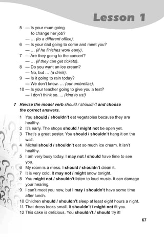 67
Lesson 1
7 Revise the model verb should / shouldn’t and choose
the correct answers.
1 You should / shouldn’t eat vegetables because they are
healthy.
2 It’s early. The shops should / might not be open yet.
3 That’s a great poster. You should / shouldn’t hang it on the
wall.
4 Michal should / shouldn’t eat so much ice cream. It isn’t
healthy.
5 I am very busy today. I may not / should have time to see
you.
6 My room is a mess. I should / shouldn’t clean it.
7 It is very cold. It may not / might snow tonight.
8 You might not / shouldn’t listen to loud music. It can damage
your hearing.
9 I can’t meet you now, but I may / shouldn’t have some time
after lunch.
10 Children should / shouldn’t sleep at least eight hours a night.
11 That dress looks small. It shouldn’t / might not fit you.
12 This cake is delicious. You shouldn’t / should try it!
5 — Is your mum going
to change her job?
— … (to a different office).
6 — Is your dad going to come and meet you?
— … (if he finishes work early).
7 — Are they going to the concert?
— … (if they can get tickets).
8 — Do you want an ice cream?
— No, but … (a drink).
9 — Is it going to rain today?
— We don’t know. … (our umbrellas).
10 — Is your teacher going to give you a test?
— I don’t think so. ... (kind to us!)
 