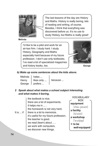 74
Melinda
George
b) Make up some sentences about the kids above.
2 Speak about what makes a school subject interesting
and what makes it boring.
Melinda
Henry
George
hates ...
likes only ...
prefers ...
because ...
the textbook is nice.
there are a lot of experiments.
it helps me in ... .
the homework is not very hard.
there is a lot to memorize.
it’s useful for my future profession.
the teacher is good.
we read (learn) about ... .
we work with computers.
we discover new things.
It is ... if
The last lessons of the day are History
and Maths. History is really boring, lots
of reading and writing, of course.
Besides, I think that everything was
discovered before us. It’s no use to
study History, but Maths is really great!
I’d like to be a pilot and work for an
air-taxi firm. I study hard. I study
History, Geography and Maths
especially hard because of my future
profession. I don’t use only textbooks.
I’ve read a lot of specialized magazines
and history books, too.
equipment
[i9kwi pmCnt]
a facility
[fC9silitI]
a workshop
[9wE:kSAp]
z to be
well-equipped
VocabuLaRy
box
 