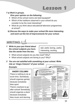 77
Lesson 1
7 a) Work in groups.
Give your opinion on the following.
zz Which of the school rooms are best-equipped?
zz Which of the traditions observed in your school do you
consider to be the most interesting?
zz What do you think about educational television programmes
at school?
b) Discuss the ways to make your school life more interesting
and work out the list of improvements for your school.
WRITING
1 Write to your pen friend about
the school subjects you have.
Use the words from the box.
zz What school subjects do you like most? Why?
zz What school subjects are boring to you? Why?
dull, awful, boring, useful,
interesting, exciting,
2 You are not satisfied with something at your school. Write
into an ‘Angry Column!’ of your school.
Example:
ANGRY COLUMN!
There is nothing to do at
lunch time. Somebody
should organize games
because everybody
likes sport.
There’s nowhere to go
after school! Somebody
should organize a disco
because everybody
likes music and dancing.
 